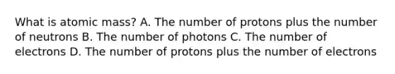 What is atomic mass? A. The number of protons plus the number of neutrons B. The number of photons C. The number of electrons D. The number of protons plus the number of electrons