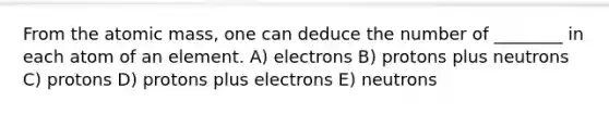 From the atomic mass, one can deduce the number of ________ in each atom of an element. A) electrons B) protons plus neutrons C) protons D) protons plus electrons E) neutrons