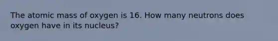 The atomic mass of oxygen is 16. How many neutrons does oxygen have in its nucleus?