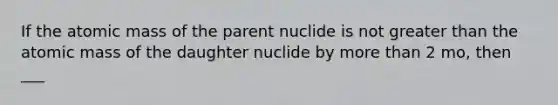 If the atomic mass of the parent nuclide is not greater than the atomic mass of the daughter nuclide by more than 2 mo, then ___