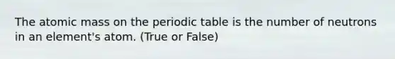 The atomic mass on the periodic table is the number of neutrons in an element's atom. (True or False)