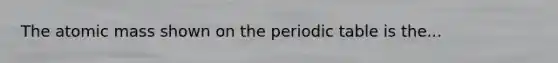 The atomic mass shown on the periodic table is the...