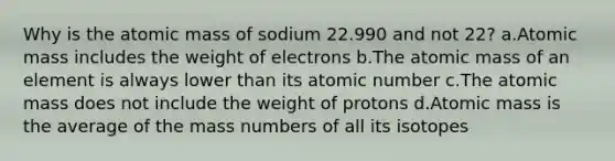 Why is the atomic mass of sodium 22.990 and not 22? a.Atomic mass includes the weight of electrons b.The atomic mass of an element is always lower than its atomic number c.The atomic mass does not include the weight of protons d.Atomic mass is the average of the mass numbers of all its isotopes