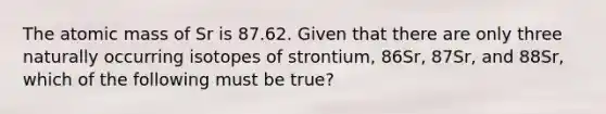 The atomic mass of Sr is 87.62. Given that there are only three naturally occurring isotopes of strontium, 86Sr, 87Sr, and 88Sr, which of the following must be true?