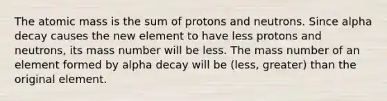 The atomic mass is the sum of protons and neutrons. Since alpha decay causes the new element to have less protons and neutrons, its mass number will be less. The mass number of an element formed by alpha decay will be (less, greater) than the original element.