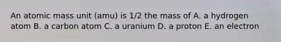 An atomic mass unit (amu) is 1/2 the mass of A. a hydrogen atom B. a carbon atom C. a uranium D. a proton E. an electron