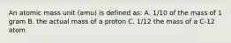 An atomic mass unit (amu) is defined as: A. 1/10 of the mass of 1 gram B. the actual mass of a proton C. 1/12 the mass of a C-12 atom