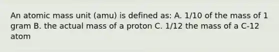 An atomic mass unit (amu) is defined as: A. 1/10 of the mass of 1 gram B. the actual mass of a proton C. 1/12 the mass of a C-12 atom