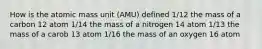 How is the atomic mass unit (AMU) defined 1/12 the mass of a carbon 12 atom 1/14 the mass of a nitrogen 14 atom 1/13 the mass of a carob 13 atom 1/16 the mass of an oxygen 16 atom