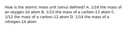 How is the atomic mass unit (amu) defined? A. 1/16 the mass of an oxygen-16 atom B. 1/13 the mass of a carbon-13 atom C. 1/12 the mass of a carbon-12 atom D. 1/14 the mass of a nitrogen-14 atom