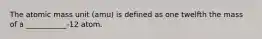 The atomic mass unit (amu) is defined as one twelfth the mass of a ___________-12 atom.