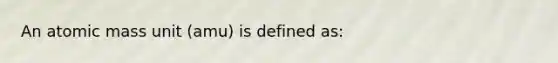 An atomic mass unit (amu) is defined as: