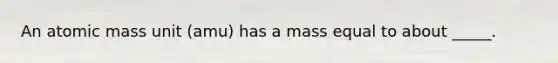 An atomic mass unit (amu) has a mass equal to about _____.