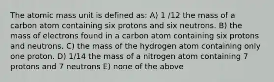 The atomic mass unit is defined as: A) 1 /12 the mass of a carbon atom containing six protons and six neutrons. B) the mass of electrons found in a carbon atom containing six protons and neutrons. C) the mass of the hydrogen atom containing only one proton. D) 1/14 the mass of a nitrogen atom containing 7 protons and 7 neutrons E) none of the above