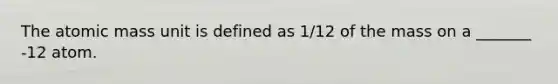 The atomic mass unit is defined as 1/12 of the mass on a _______ -12 atom.