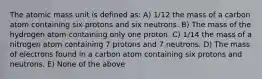 The atomic mass unit is defined as: A) 1/12 the mass of a carbon atom containing six protons and six neutrons. B) The mass of the hydrogen atom containing only one proton. C) 1/14 the mass of a nitrogen atom containing 7 protons and 7 neutrons. D) The mass of electrons found in a carbon atom containing six protons and neutrons. E) None of the above