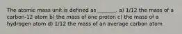 The atomic mass unit is defined as _______. a) 1/12 the mass of a carbon-12 atom b) the mass of one proton c) the mass of a hydrogen atom d) 1/12 the mass of an average carbon atom