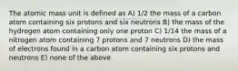 The atomic mass unit is defined as A) 1/2 the mass of a carbon atom containing six protons and six neutrons B) the mass of the hydrogen atom containing only one proton C) 1/14 the mass of a nitrogen atom containing 7 protons and 7 neutrons D) the mass of electrons found in a carbon atom containing six protons and neutrons E) none of the above