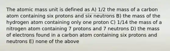 The atomic mass unit is defined as A) 1/2 the mass of a carbon atom containing six protons and six neutrons B) the mass of the hydrogen atom containing only one proton C) 1/14 the mass of a nitrogen atom containing 7 protons and 7 neutrons D) the mass of electrons found in a carbon atom containing six protons and neutrons E) none of the above