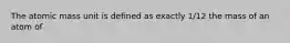 The atomic mass unit is defined as exactly 1/12 the mass of an atom of