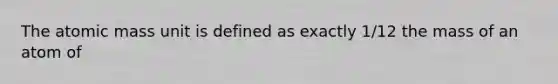 The atomic mass unit is defined as exactly 1/12 the mass of an atom of