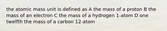 the atomic mass unit is defined as A the mass of a proton B the mass of an electron C the mass of a hydrogen 1-atom D one twelfth the mass of a carbon 12-atom