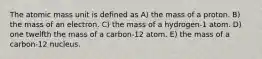 The atomic mass unit is defined as A) the mass of a proton. B) the mass of an electron. C) the mass of a hydrogen-1 atom. D) one twelfth the mass of a carbon-12 atom. E) the mass of a carbon-12 nucleus.