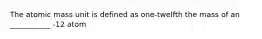 The atomic mass unit is defined as one-twelfth the mass of an ___________ -12 atom
