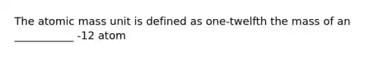 The atomic mass unit is defined as one-twelfth the mass of an ___________ -12 atom