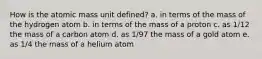 How is the atomic mass unit defined? a. in terms of the mass of the hydrogen atom b. in terms of the mass of a proton c. as 1/12 the mass of a carbon atom d. as 1/97 the mass of a gold atom e. as 1/4 the mass of a helium atom