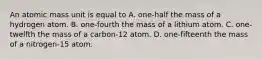 An atomic mass unit is equal to A. one-half the mass of a hydrogen atom. B. one-fourth the mass of a lithium atom. C. one-twelfth the mass of a carbon-12 atom. D. one-fifteenth the mass of a nitrogen-15 atom.