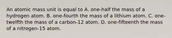 An atomic mass unit is equal to A. one-half the mass of a hydrogen atom. B. one-fourth the mass of a lithium atom. C. one-twelfth the mass of a carbon-12 atom. D. one-fifteenth the mass of a nitrogen-15 atom.