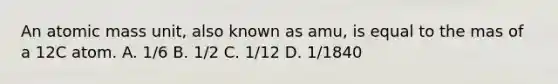 An atomic mass unit, also known as amu, is equal to the mas of a 12C atom. A. 1/6 B. 1/2 C. 1/12 D. 1/1840