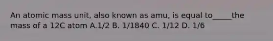 An atomic mass unit, also known as amu, is equal to_____the mass of a 12C atom A.1/2 B. 1/1840 C. 1/12 D. 1/6