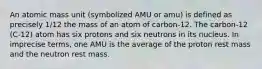 An atomic mass unit (symbolized AMU or amu) is defined as precisely 1/12 the mass of an atom of carbon-12. The carbon-12 (C-12) atom has six protons and six neutrons in its nucleus. In imprecise terms, one AMU is the average of the proton rest mass and the neutron rest mass.