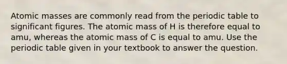 Atomic masses are commonly read from the periodic table to significant figures. The atomic mass of H is therefore equal to amu, whereas the atomic mass of C is equal to amu. Use the periodic table given in your textbook to answer the question.