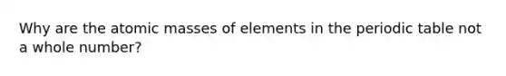 Why are the atomic masses of elements in the periodic table not a whole number?