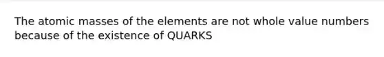 The atomic masses of the elements are not whole value numbers because of the existence of QUARKS