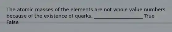 The atomic masses of the elements are not whole value numbers because of the existence of quarks. ____________________ True False