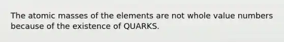 The atomic masses of the elements are not whole value numbers because of the existence of QUARKS.