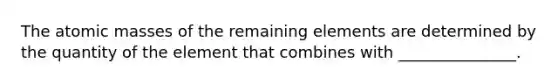 The atomic masses of the remaining elements are determined by the quantity of the element that combines with _______________.