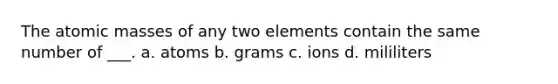 The atomic masses of any two elements contain the same number of ___. a. atoms b. grams c. ions d. mililiters