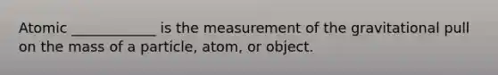 Atomic ____________ is the measurement of the gravitational pull on the mass of a particle, atom, or object.