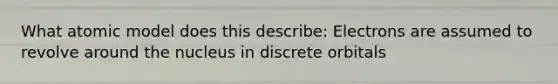 What atomic model does this describe: Electrons are assumed to revolve around the nucleus in discrete orbitals