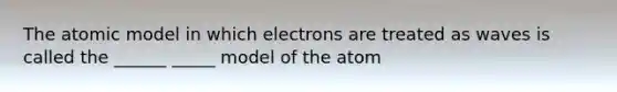 The atomic model in which electrons are treated as waves is called the ______ _____ model of the atom