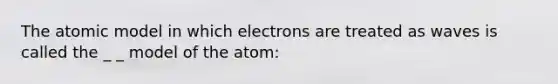 The atomic model in which electrons are treated as waves is called the _ _ model of the atom: