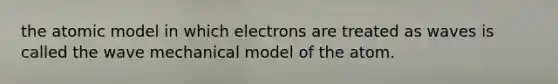 the atomic model in which electrons are treated as waves is called the wave mechanical model of the atom.