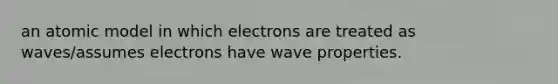 an atomic model in which electrons are treated as waves/assumes electrons have wave properties.