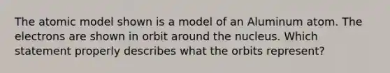 The atomic model shown is a model of an Aluminum atom. The electrons are shown in orbit around the nucleus. Which statement properly describes what the orbits represent?