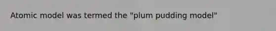 Atomic model was termed the "plum pudding model"